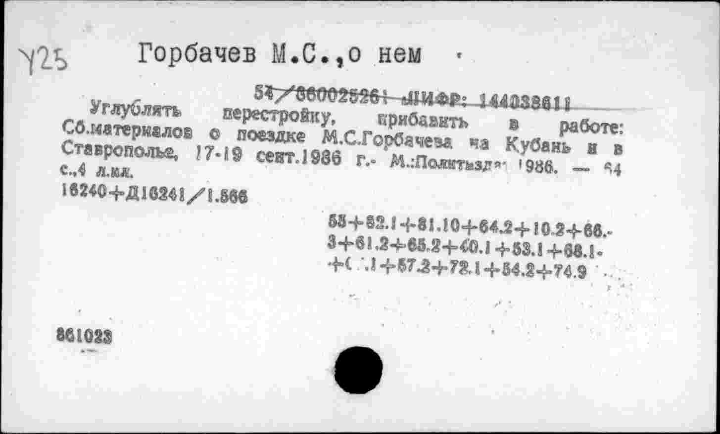 ﻿Горбачев М.С.,о нем
55гхввоогт+-1 шм 11
Углублять перестройку, прибавить в работе: Сб.иатеркалов с поездке М.С.Горбачева ча Кубань и в Ставрополье, 17-19 сект. 1986 г.- М.:Полктлзд’- '986. — *4 с.,4 л.кл.
16240+Д16241/1.566
58+82.1 +81.10+64.2+10.2+66.-
3+61.2^68.2+40.1+53.1+68.1.
+С.1+57.2+7X1+54.2+74.9
86102$